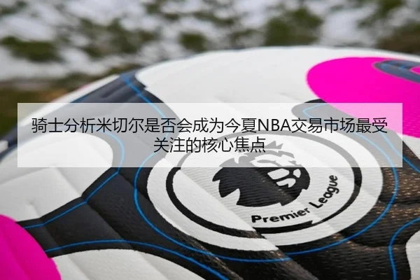 骑士分析米切尔是否会成为今夏NBA交易市场最受关注的核心焦点