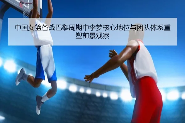 中国女篮备战巴黎周期中李梦核心地位与团队体系重塑前景观察