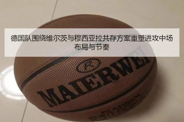 德国队围绕维尔茨与穆西亚拉共存方案重塑进攻中场布局与节奏