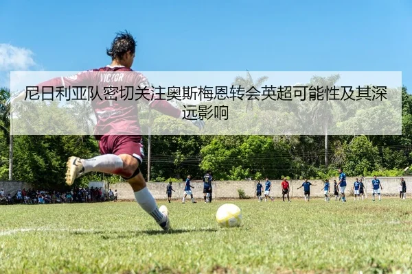 尼日利亚队密切关注奥斯梅恩转会英超可能性及其深远影响