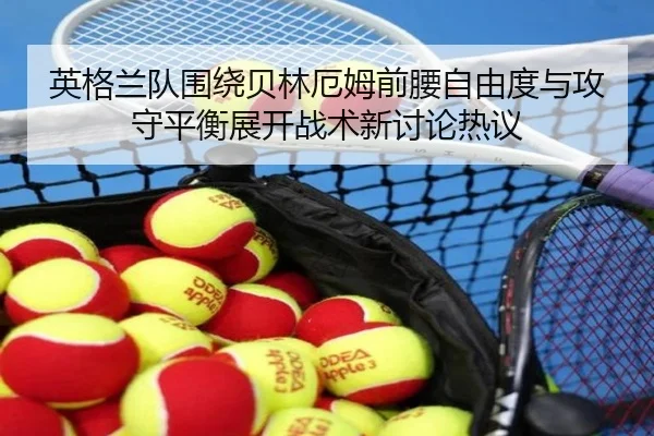 英格兰队围绕贝林厄姆前腰自由度与攻守平衡展开战术新讨论热议