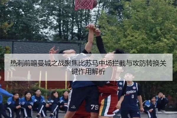 热刺前瞻曼城之战聚焦比苏马中场拦截与攻防转换关键作用解析