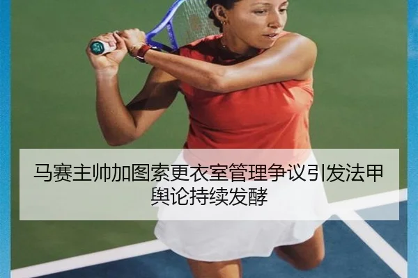马赛主帅加图索更衣室管理争议引发法甲舆论持续发酵