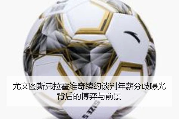 尤文图斯弗拉霍维奇续约谈判年薪分歧曝光背后的博弈与前景