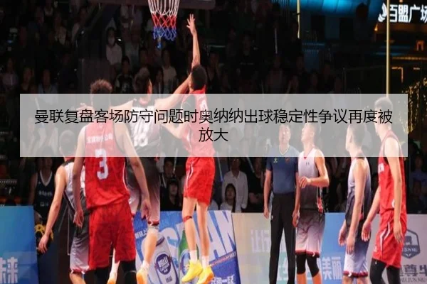 曼联复盘客场防守问题时奥纳纳出球稳定性争议再度被放大
