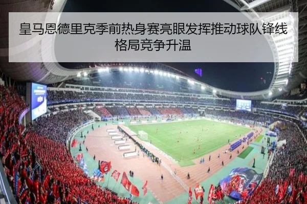 皇马恩德里克季前热身赛亮眼发挥推动球队锋线格局竞争升温