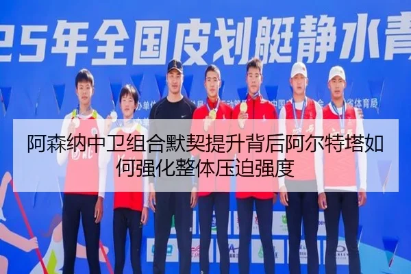 阿森纳中卫组合默契提升背后阿尔特塔如何强化整体压迫强度