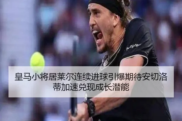 皇马小将居莱尔连续进球引爆期待安切洛蒂加速兑现成长潜能
